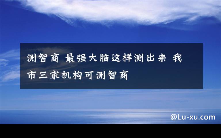 測智商 最強大腦這樣測出來 我市三家機構(gòu)可測智商