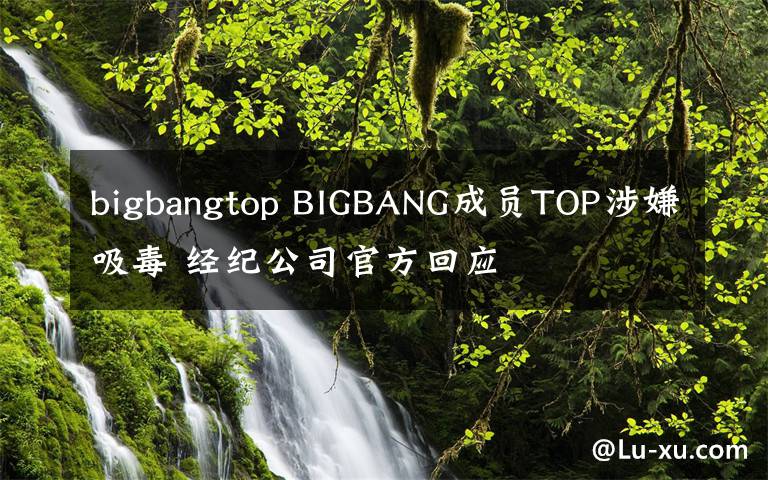 bigbangtop BIGBANG成員TOP涉嫌吸毒 經(jīng)紀(jì)公司官方回應(yīng)