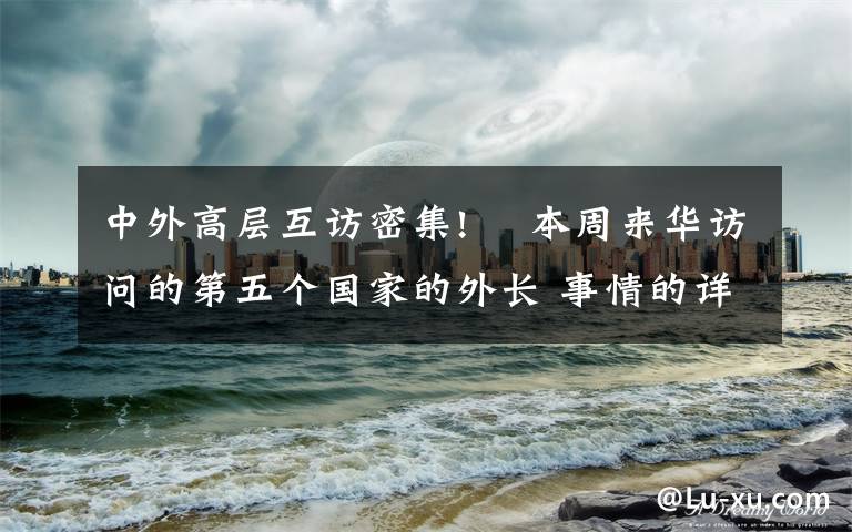 中外高層互訪密集!? 本周來華訪問的第五個國家的外長 事情的詳情始末是怎么樣了！