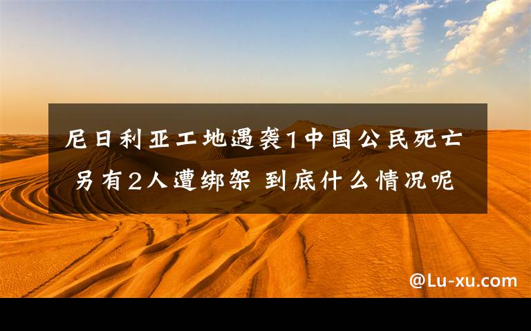 尼日利亞工地遇襲1中國(guó)公民死亡 另有2人遭綁架 到底什么情況呢？