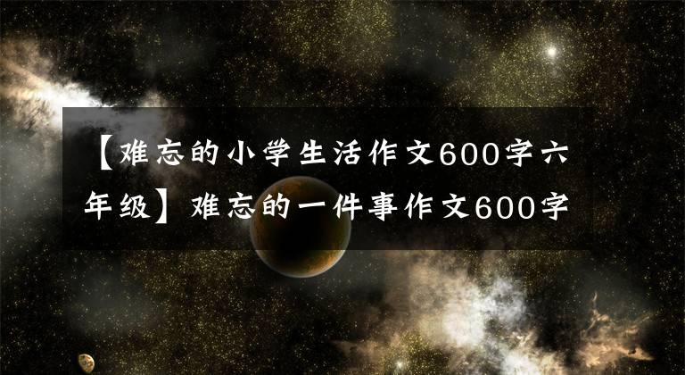 【難忘的小學(xué)生活作文600字六年級】難忘的一件事作文600字