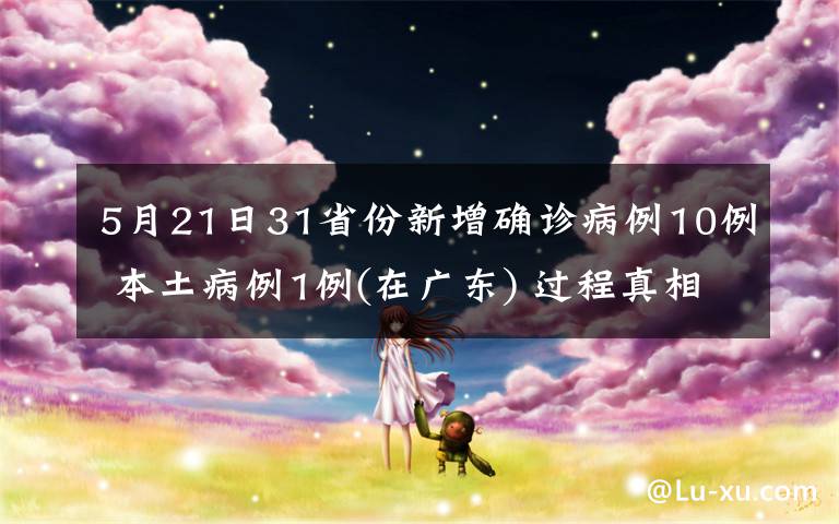 5月21日31省份新增確診病例10例 本土病例1例(在廣東) 過程真相詳細(xì)揭秘！