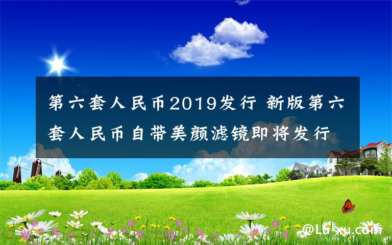 第六套人民幣2019發(fā)行 新版第六套人民幣自帶美顏濾鏡即將發(fā)行 人民幣加“濾鏡”凹凸有致