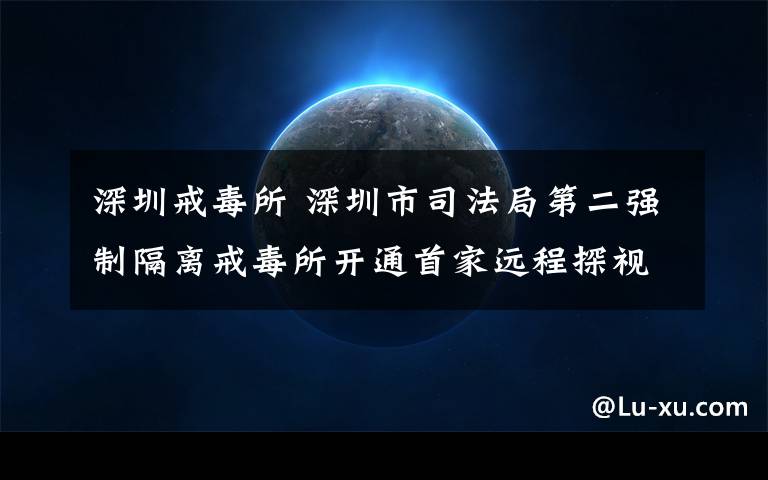 深圳戒毒所 深圳市司法局第二強制隔離戒毒所開通首家遠程探視系統(tǒng)