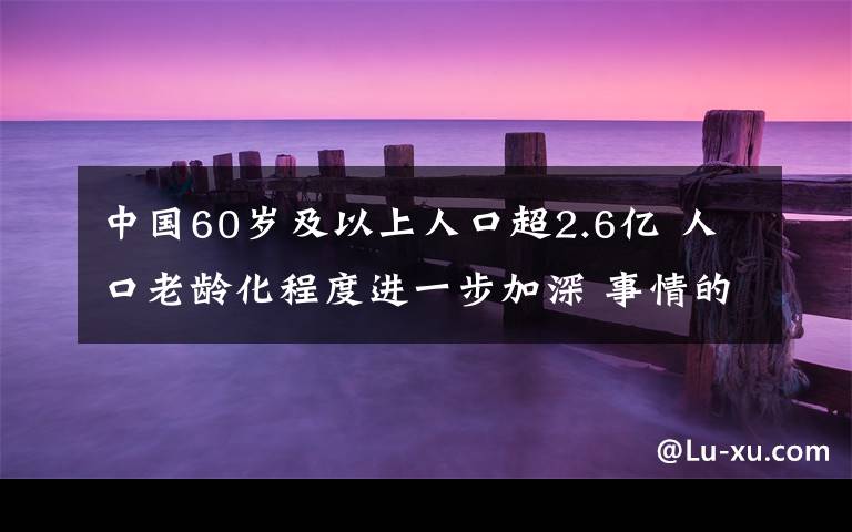 中國60歲及以上人口超2.6億 人口老齡化程度進(jìn)一步加深 事情的詳情始末是怎么樣了！