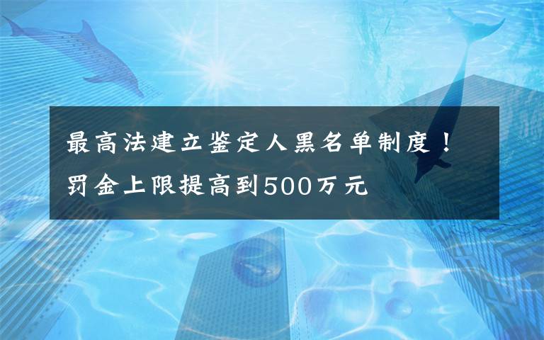 最高法建立鑒定人黑名單制度！罰金上限提高到500萬元