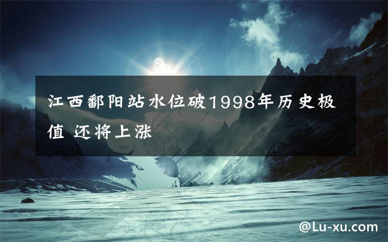 江西鄱陽站水位破1998年歷史極值 還將上漲