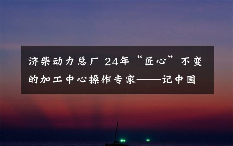 濟(jì)柴動(dòng)力總廠 24年“匠心”不變的加工中心操作專家——記中國(guó)石油集團(tuán)濟(jì)柴動(dòng)力有限公司職工張傳勇