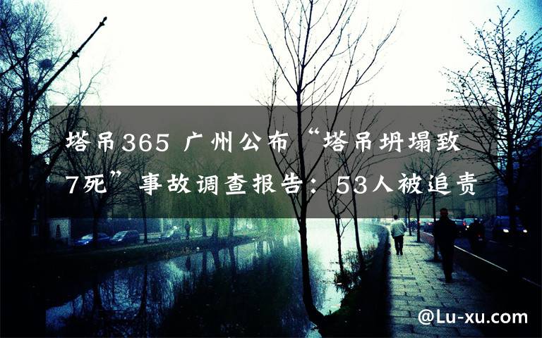 塔吊365 廣州公布“塔吊坍塌致7死”事故調(diào)查報告：53人被追責