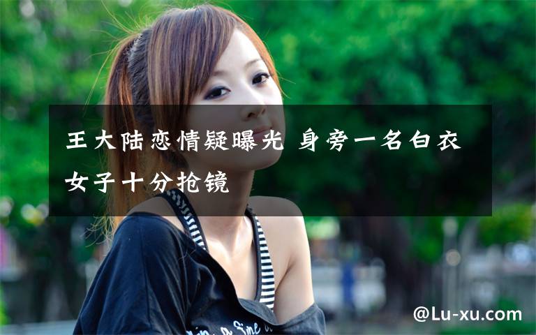 王大陸戀情疑曝光 身旁一名白衣女子十分搶鏡