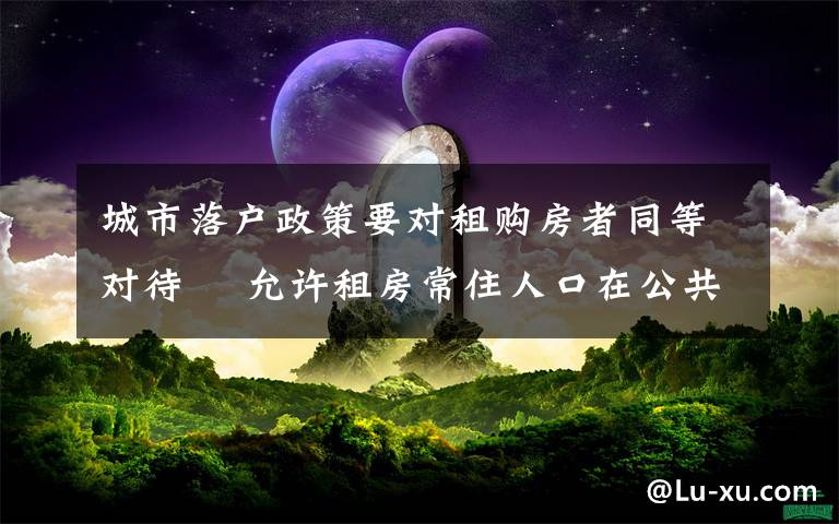 城市落戶政策要對租購房者同等對待? 允許租房常住人口在公共戶口落戶 這意味著什么?