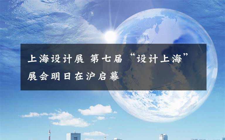 上海設(shè)計(jì)展 第七屆“設(shè)計(jì)上?！闭箷?huì)明日在滬啟幕