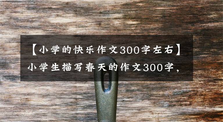 【小學的快樂作文300字左右】小學生描寫春天的作文300字，必須幫助孩子收藏