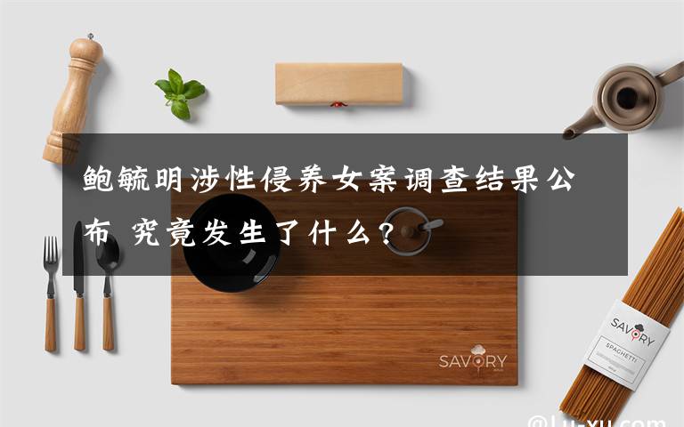 鮑毓明涉性侵養(yǎng)女案調(diào)查結(jié)果公布 究竟發(fā)生了什么?