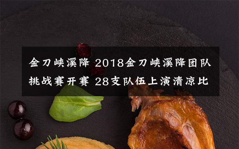 金刀峽溪降 2018金刀峽溪降團隊挑戰(zhàn)賽開賽 28支隊伍上演清涼比拼