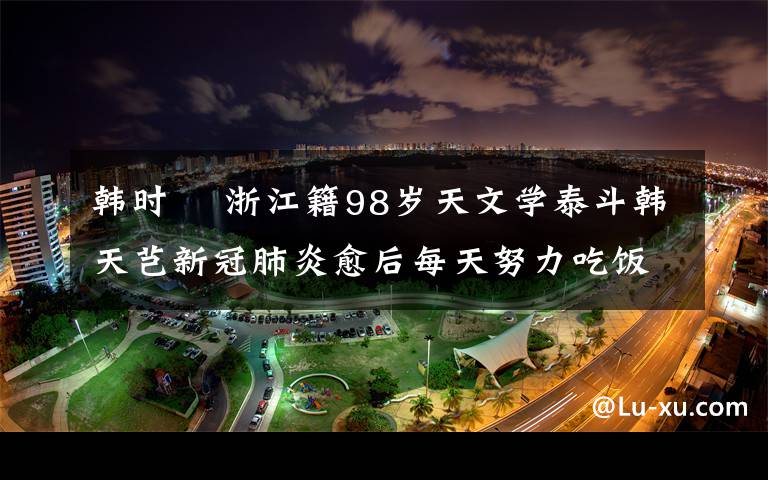 韓時珺 浙江籍98歲天文學泰斗韓天芑新冠肺炎愈后每天努力吃飯 想活過百歲親眼看到祖國更強大