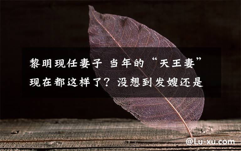 黎明現(xiàn)任妻子 當(dāng)年的“天王妻”現(xiàn)在都這樣了？沒想到發(fā)嫂還是那么漂亮！