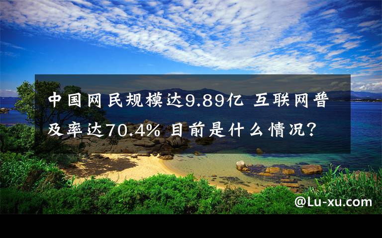 中國(guó)網(wǎng)民規(guī)模達(dá)9.89億 互聯(lián)網(wǎng)普及率達(dá)70.4% 目前是什么情況？