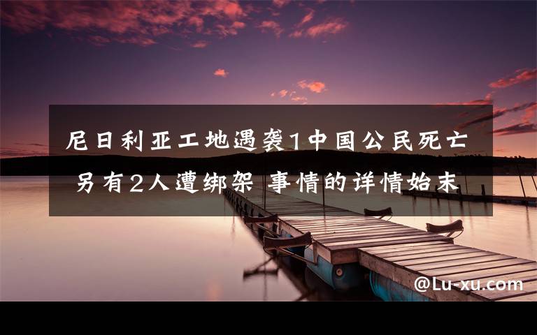 尼日利亞工地遇襲1中國(guó)公民死亡 另有2人遭綁架 事情的詳情始末是怎么樣了！