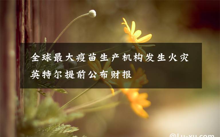  全球最大疫苗生產(chǎn)機(jī)構(gòu)發(fā)生火災(zāi) 英特爾提前公布財報