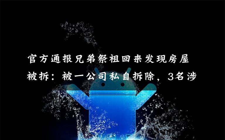 官方通報(bào)兄弟祭祖回來(lái)發(fā)現(xiàn)房屋被拆：被一公司私自拆除，3名涉事人員已投案 還原事發(fā)經(jīng)過(guò)及背后原因！