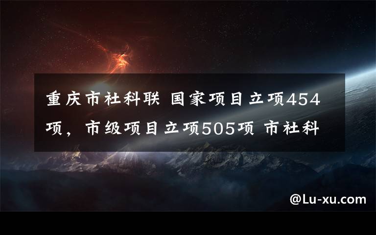 重慶市社科聯(lián) 國家項目立項454項，市級項目立項505項 市社科聯(lián)圍繞重大決策部署為重慶發(fā)展貢獻智慧力量