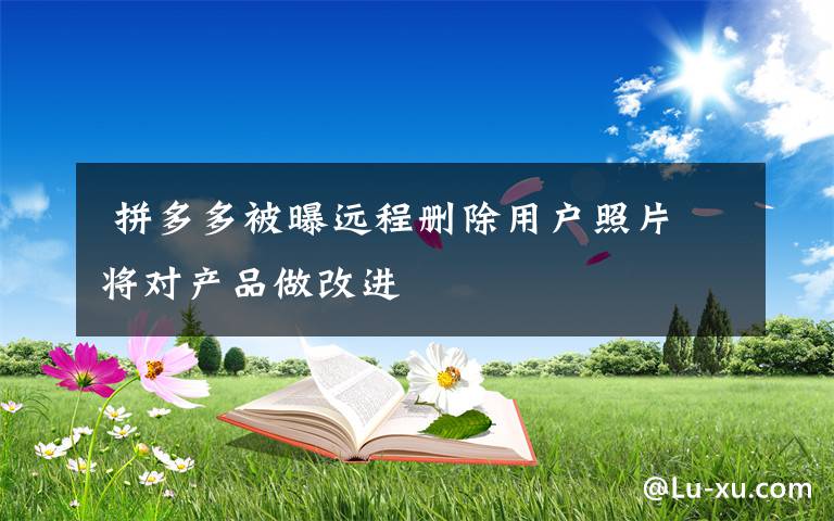  拼多多被曝遠(yuǎn)程刪除用戶(hù)照片 將對(duì)產(chǎn)品做改進(jìn)