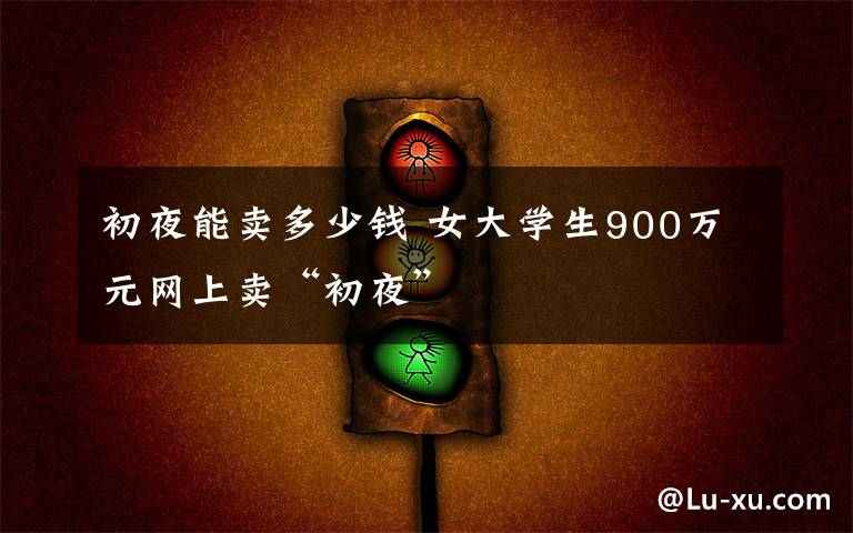 初夜能賣多少錢 女大學生900萬元網(wǎng)上賣“初夜”