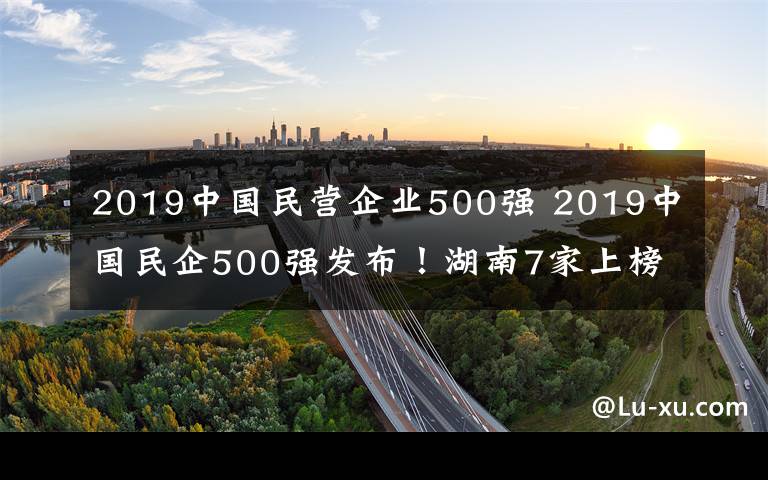 2019中國(guó)民營(yíng)企業(yè)500強(qiáng) 2019中國(guó)民企500強(qiáng)發(fā)布！湖南7家上榜