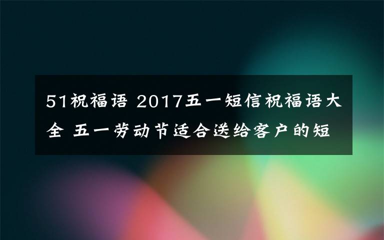 51祝福語 2017五一短信祝福語大全 五一勞動(dòng)節(jié)適合送給客戶的短信祝福語大全