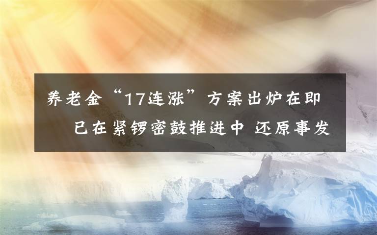 養(yǎng)老金“17連漲”方案出爐在即? 已在緊鑼密鼓推進中 還原事發(fā)經(jīng)過及背后真相！