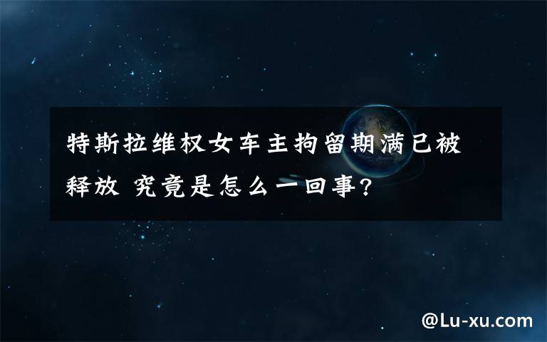 特斯拉維權(quán)女車主拘留期滿已被釋放 究竟是怎么一回事?