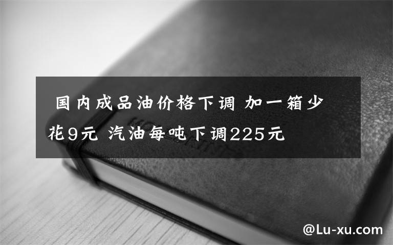  國內(nèi)成品油價(jià)格下調(diào) 加一箱少花9元 汽油每噸下調(diào)225元