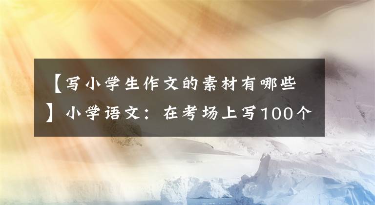 【寫小學(xué)生作文的素材有哪些】小學(xué)語文：在考場(chǎng)上寫100個(gè)金句素材，建議打印出來給孩子積累