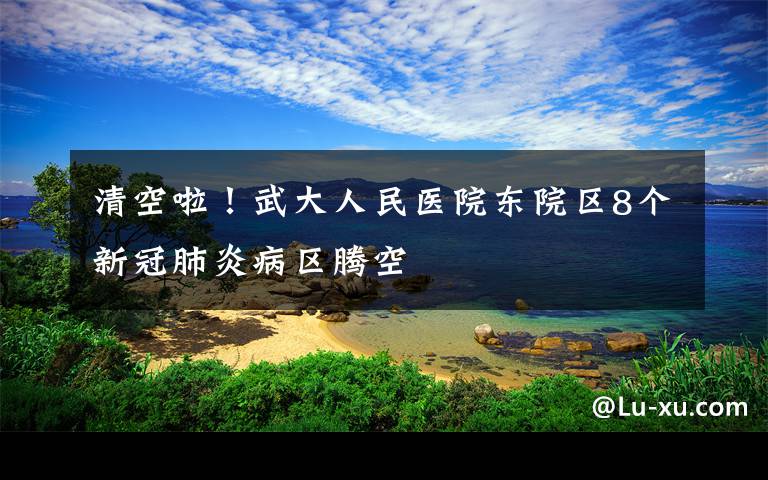 清空啦！武大人民醫(yī)院東院區(qū)8個新冠肺炎病區(qū)騰空