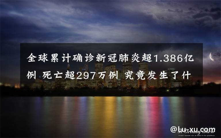 全球累計(jì)確診新冠肺炎超1.386億例 死亡超297萬例 究竟發(fā)生了什么?