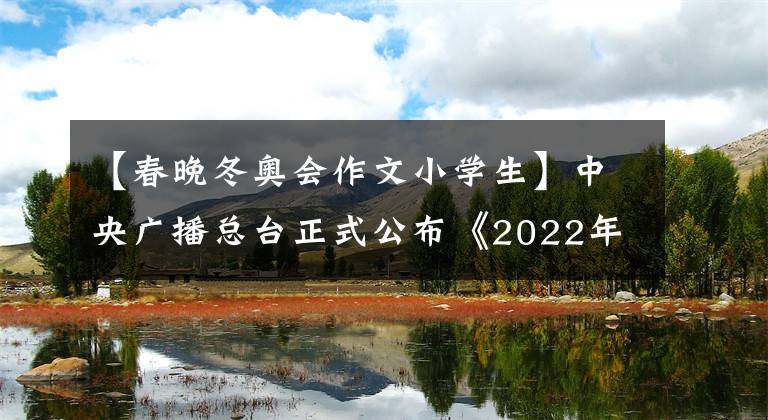 【春晚冬奧會(huì)作文小學(xué)生】中央廣播總臺(tái)正式公布《2022年春節(jié)聯(lián)歡晚會(huì)》節(jié)目