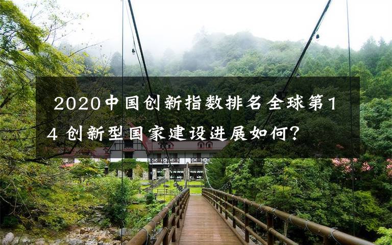  2020中國創(chuàng)新指數(shù)排名全球第14 創(chuàng)新型國家建設(shè)進展如何？