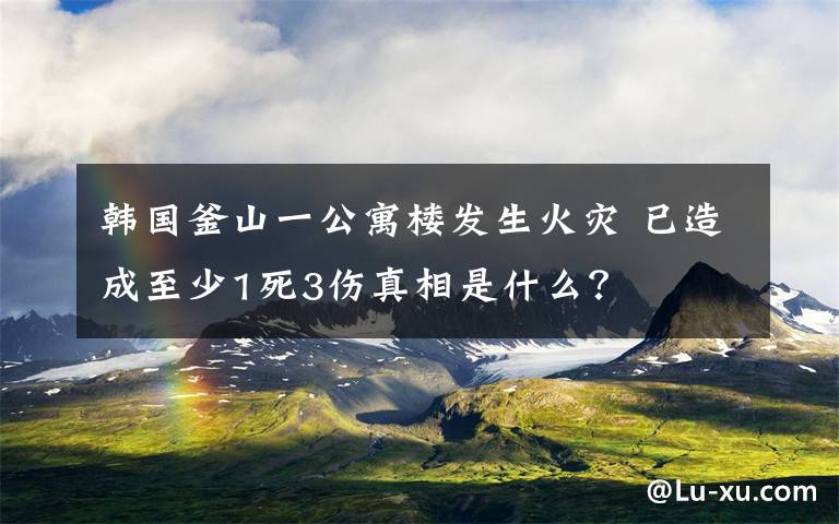 韓國釜山一公寓樓發(fā)生火災(zāi) 已造成至少1死3傷真相是什么？