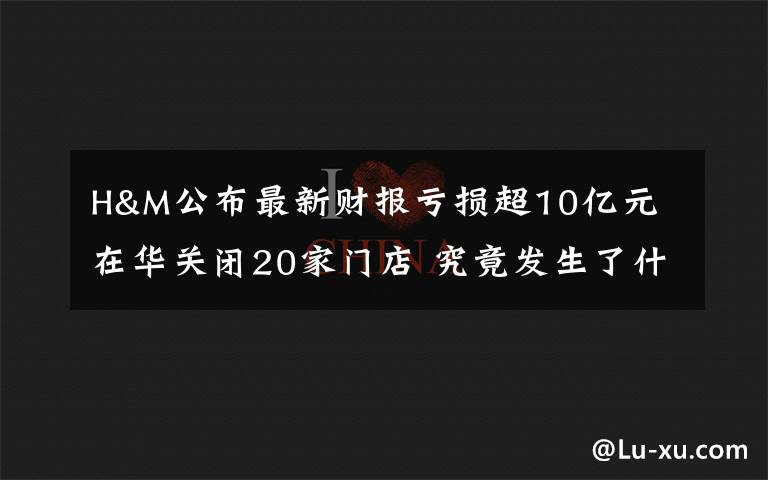 H&M公布最新財報虧損超10億元 在華關(guān)閉20家門店 究竟發(fā)生了什么?