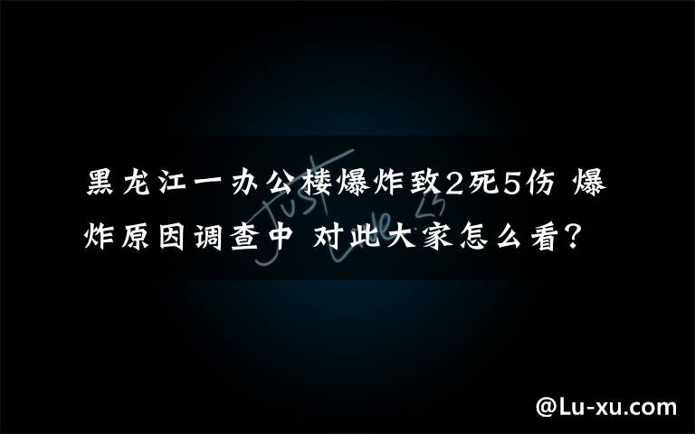 黑龍江一辦公樓爆炸致2死5傷 爆炸原因調查中 對此大家怎么看？