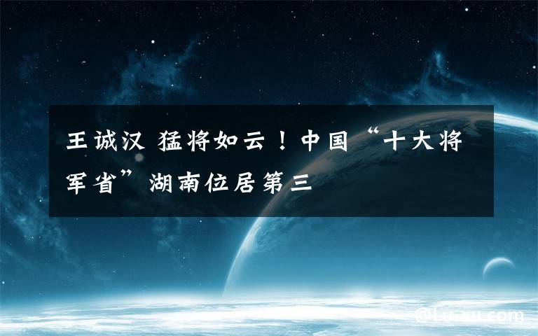 王誠(chéng)漢 猛將如云！中國(guó)“十大將軍省”湖南位居第三