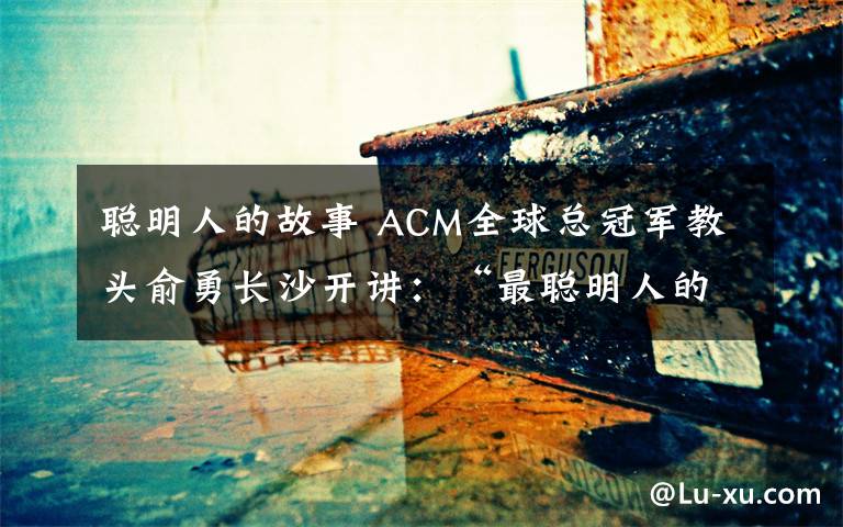 聰明人的故事 ACM全球總冠軍教頭俞勇長沙開講：“最聰明人的故事”