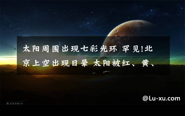 太陽周圍出現七彩光環(huán) 罕見!北京上空出現日暈 太陽被紅、黃、綠、紫等彩色光環(huán)包圍