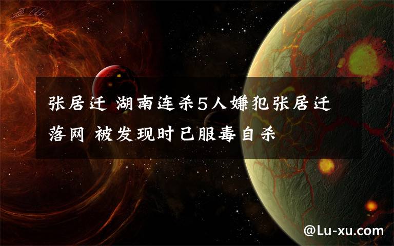 張居遷 湖南連殺5人嫌犯張居遷落網(wǎng) 被發(fā)現(xiàn)時已服毒自殺