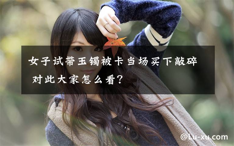 女子試帶玉鐲被卡當(dāng)場(chǎng)買下敲碎 對(duì)此大家怎么看？