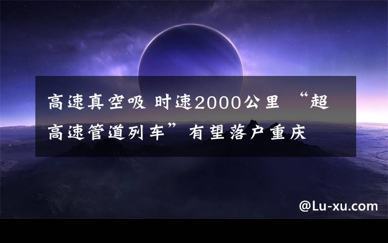 高速真空吸 時(shí)速2000公里 “超高速管道列車”有望落戶重慶