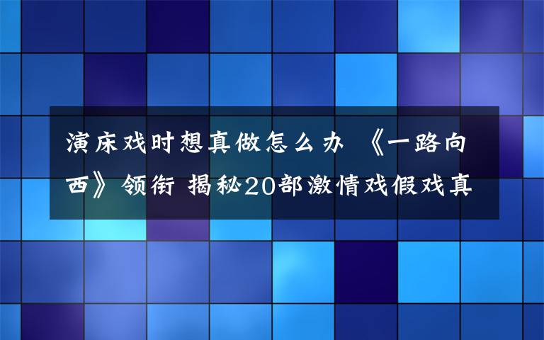 演床戲時想真做怎么辦 《一路向西》領(lǐng)銜 揭秘20部激情戲假戲真做電影