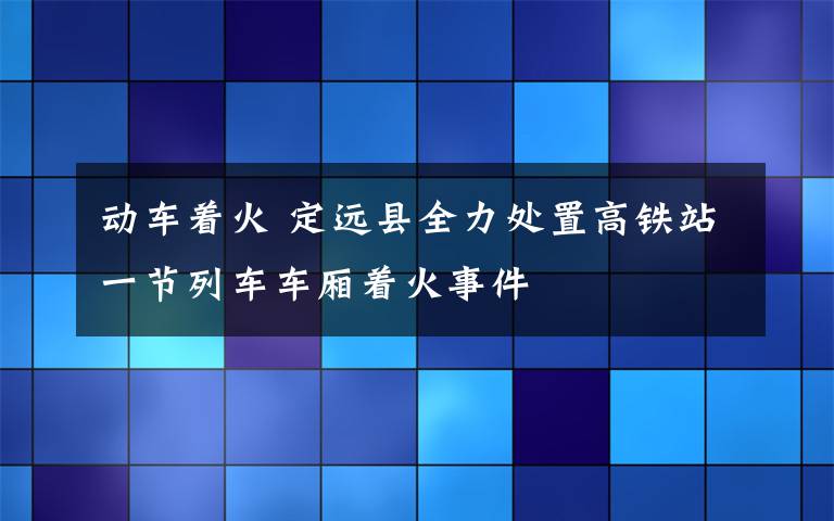 動(dòng)車著火 定遠(yuǎn)縣全力處置高鐵站一節(jié)列車車廂著火事件