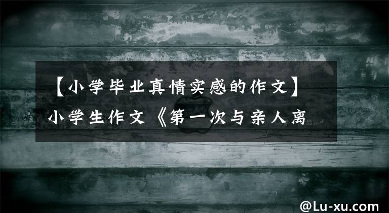 【小學畢業(yè)真情實感的作文】小學生作文《第一次與親人離別》，老師感動，學生們“感同身受”